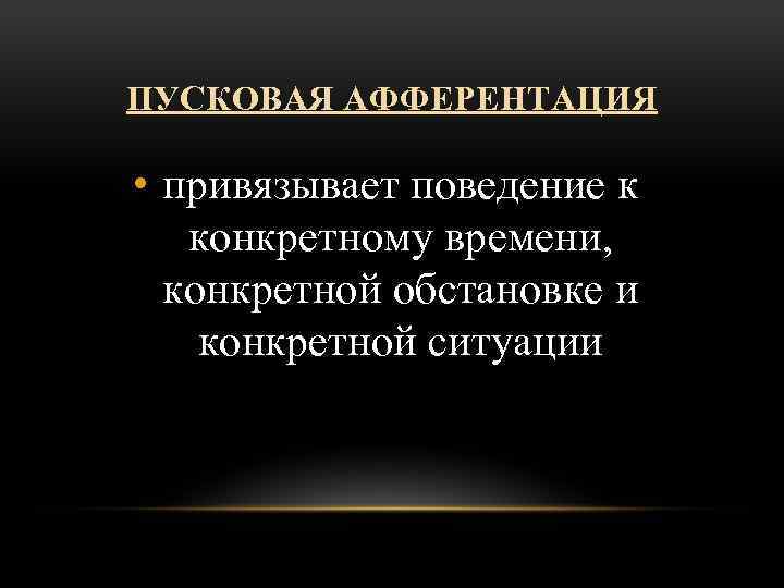 ПУСКОВАЯ АФФЕРЕНТАЦИЯ • привязывает поведение к конкретному времени, конкретной обстановке и конкретной ситуации 