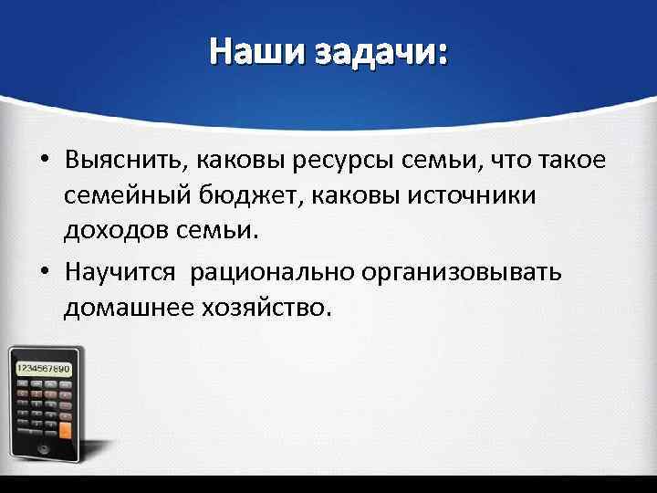 Наши задачи: • Выяснить, каковы ресурсы семьи, что такое семейный бюджет, каковы источники доходов