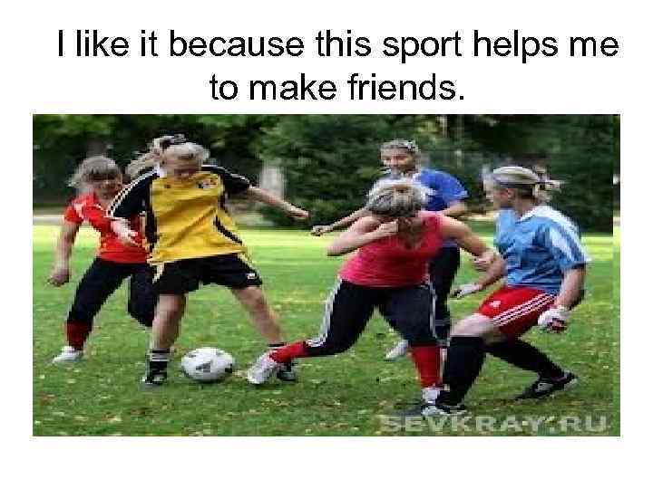 I like it because this sport helps me to make friends. 