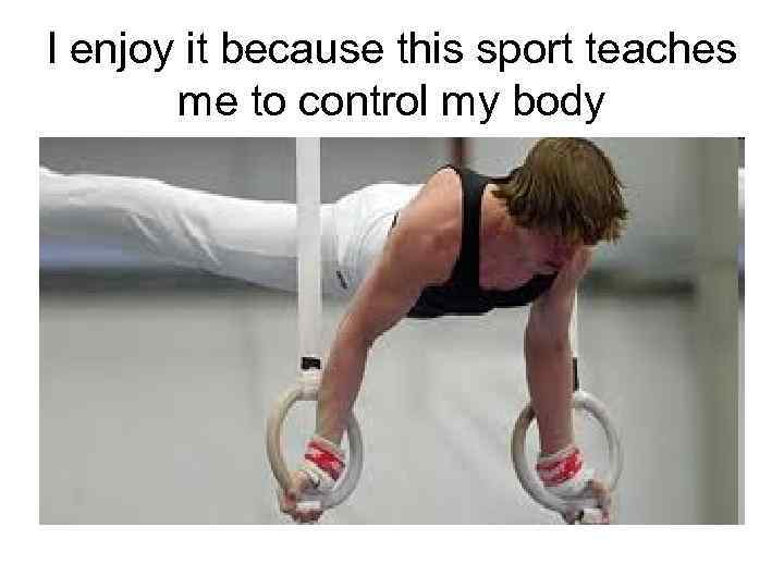 I enjoy it because this sport teaches me to control my body 