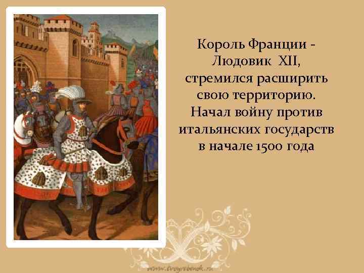 Король Франции Людовик XII, стремился расширить свою территорию. Начал войну против итальянских государств в