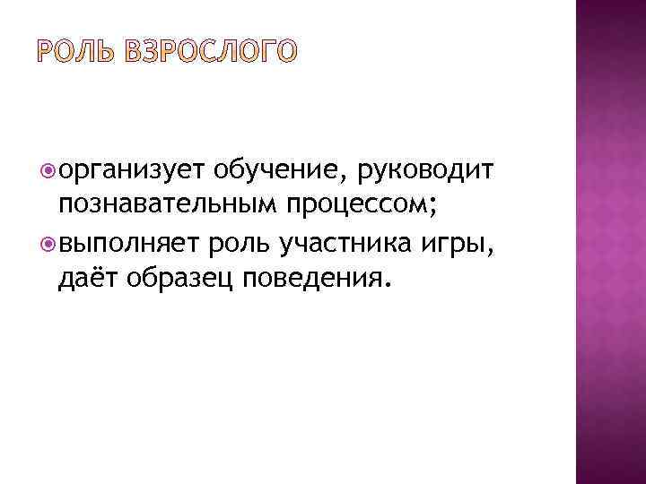  организует обучение, руководит познавательным процессом; выполняет роль участника игры, даёт образец поведения. 