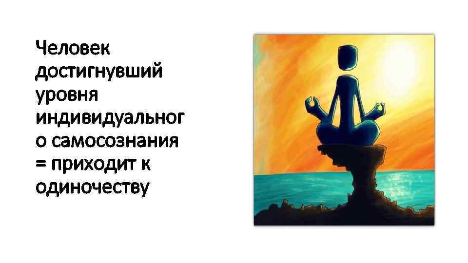 Человек достигнувший уровня индивидуальног о самосознания = приходит к одиночеству 