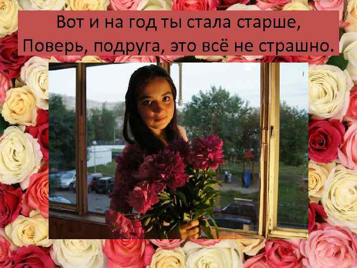 Вот и на год ты стала старше, Поверь, подруга, это всё не страшно. 