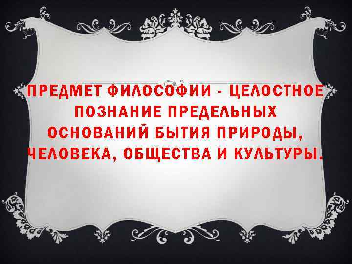 ПРЕДМЕТ ФИЛОСОФИИ - ЦЕЛОСТНОЕ ПОЗНАНИЕ ПРЕДЕЛЬНЫХ ОСНОВАНИЙ БЫТИЯ ПРИРОДЫ, ЧЕЛОВЕКА, ОБЩЕСТВА И КУЛЬТУРЫ. 