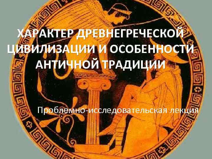 ХАРАКТЕР ДРЕВНЕГРЕЧЕСКОЙ ЦИВИЛИЗАЦИИ И ОСОБЕННОСТИ АНТИЧНОЙ ТРАДИЦИИ Проблемно-исследовательская лекция 