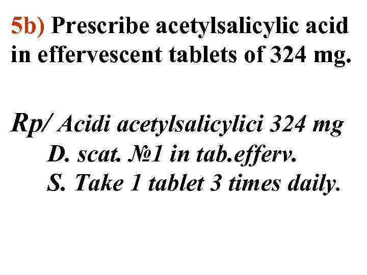 5 b) Prescribe acetylsalicylic acid in effervescent tablets of 324 mg. Rp/ Acidi acetylsalicylici