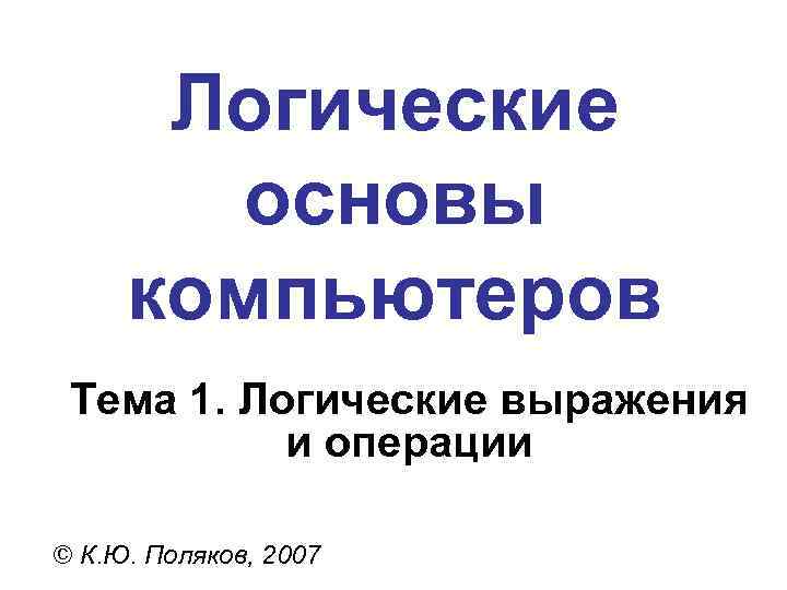 Логические основы компьютеров Тема 1. Логические выражения и операции © К. Ю. Поляков, 2007