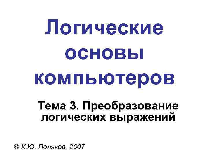 Логические основы компьютеров Тема 3. Преобразование логических выражений © К. Ю. Поляков, 2007 