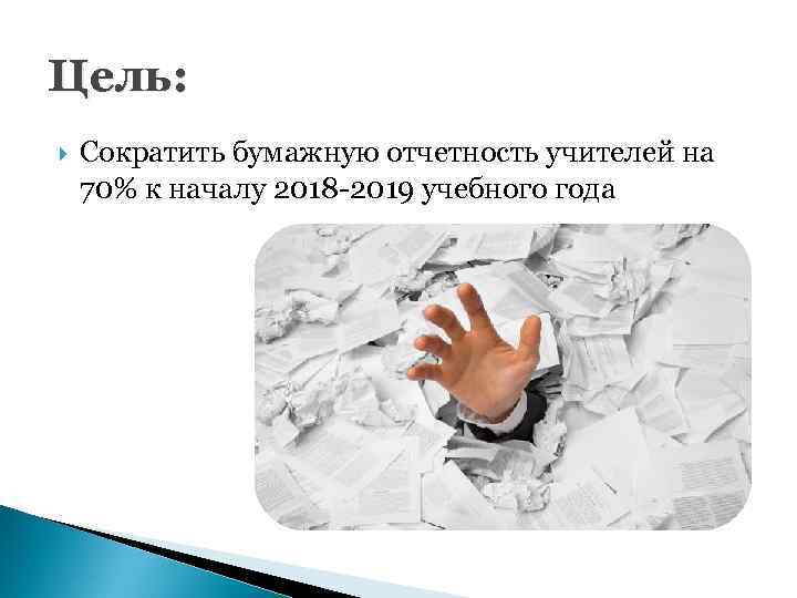 Цель: Сократить бумажную отчетность учителей на 70% к началу 2018 -2019 учебного года 