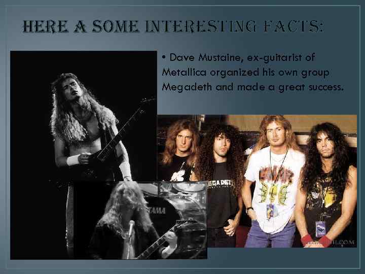 here a some interesting facts: • Dave Mustaine, ex-guitarist of Metallica organized his own
