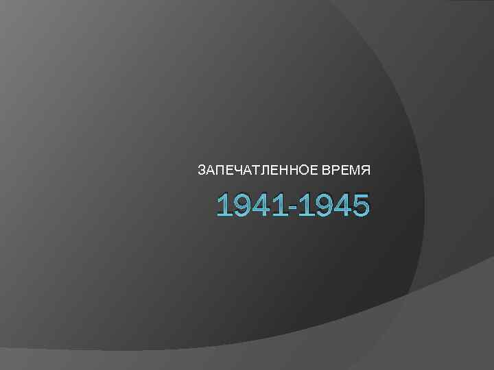 ЗАПЕЧАТЛЕННОЕ ВРЕМЯ 1941 -1945 