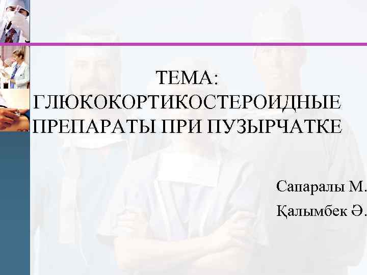 ТЕМА: ГЛЮКОКОРТИКОСТЕРОИДНЫЕ ПРЕПАРАТЫ ПРИ ПУЗЫРЧАТКЕ Сапаралы М. Қалымбек Ә. 