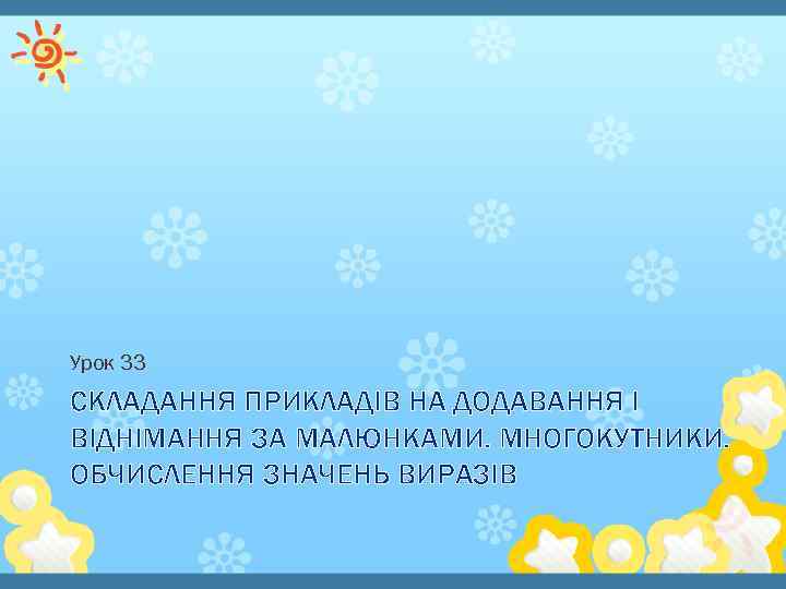 Урок 33 СКЛАДАННЯ ПРИКЛАДІВ НА ДОДАВАННЯ І ВІДНІМАННЯ ЗА МАЛЮНКАМИ. МНОГОКУТНИКИ. ОБЧИСЛЕННЯ ЗНАЧЕНЬ ВИРАЗІВ