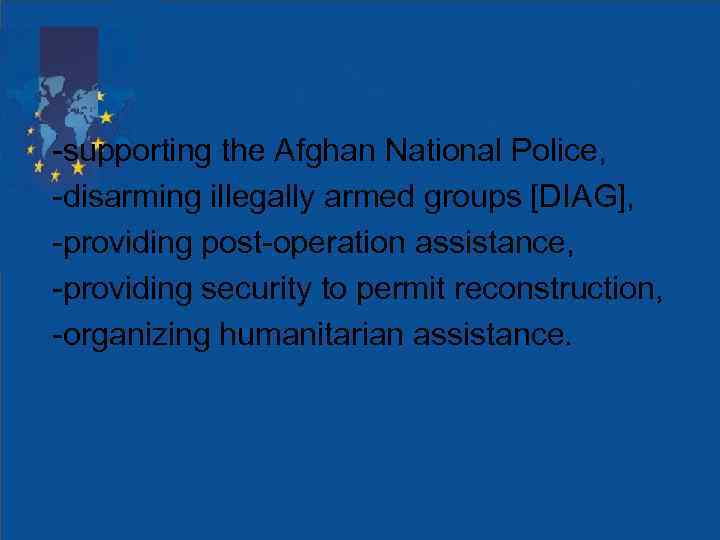 -supporting the Afghan National Police, -disarming illegally armed groups [DIAG], -providing post-operation assistance, -providing