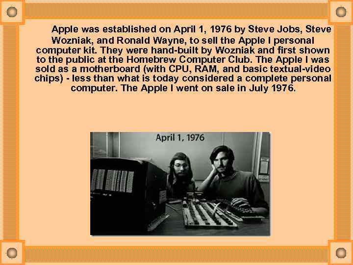 Apple was established on April 1, 1976 by Steve Jobs, Steve Wozniak, and Ronald