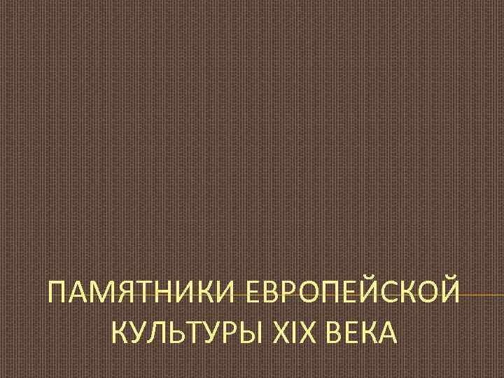 ПАМЯТНИКИ ЕВРОПЕЙСКОЙ КУЛЬТУРЫ XIX ВЕКА 