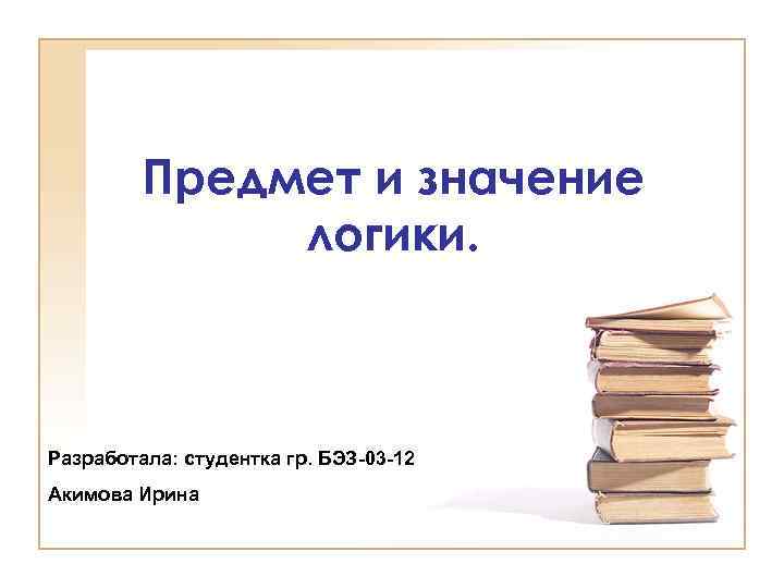 Предмет и значение логики. Разработала: студентка гр. БЭЗ-03 -12 Акимова Ирина 