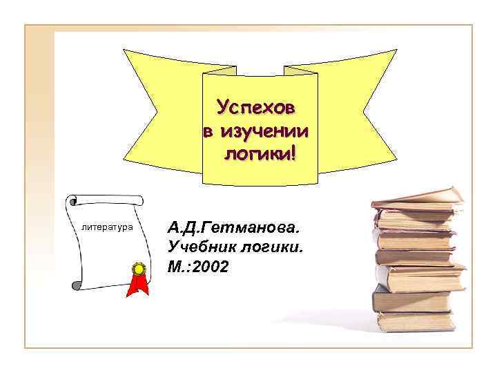 Успехов в изучении логики! литература А. Д. Гетманова. Учебник логики. М. : 2002 