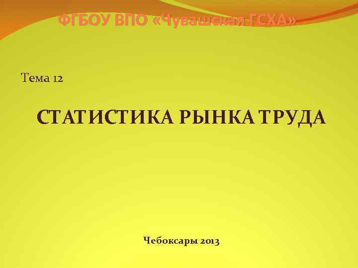 ФГБОУ ВПО «Чувашская ГСХА» Тема 12 СТАТИСТИКА РЫНКА ТРУДА Чебоксары 2013 