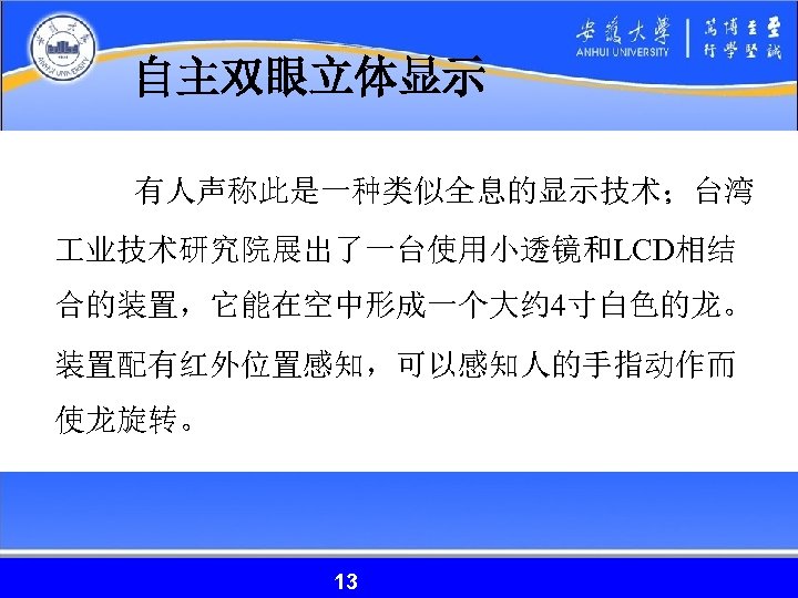 自主双眼立体显示 有人声称此是一种类似全息的显示技术；台湾 业技术研究院展出了一台使用小透镜和LCD相结 合的装置，它能在空中形成一个大约 4寸白色的龙。 装置配有红外位置感知，可以感知人的手指动作而 使龙旋转。 13 13 