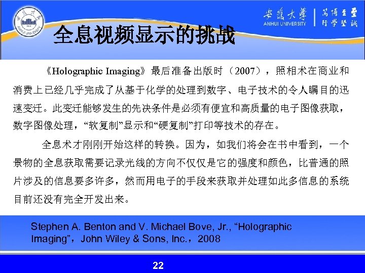 全息视频显示的挑战 《Holographic Imaging》最后准备出版时（2007），照相术在商业和 消费上已经几乎完成了从基于化学的处理到数字、电子技术的令人瞩目的迅 速变迁。此变迁能够发生的先决条件是必须有便宜和高质量的电子图像获取， 数字图像处理，“软复制”显示和“硬复制”打印等技术的存在。 全息术才刚刚开始这样的转换。因为，如我们将会在书中看到，一个 景物的全息获取需要记录光线的方向不仅仅是它的强度和颜色，比普通的照 片涉及的信息要多许多，然而用电子的手段来获取并处理如此多信息的系统 目前还没有完全开发出来。 Stephen A. Benton and