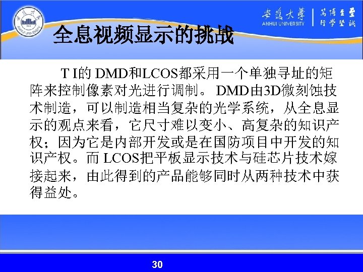 全息视频显示的挑战 T I的 DMD和LCOS都采用一个单独寻址的矩 阵来控制像素对光进行调制。 DMD由 3 D微刻蚀技 术制造，可以制造相当复杂的光学系统，从全息显 示的观点来看，它尺寸难以变小、高复杂的知识产 权；因为它是内部开发或是在国防项目中开发的知 识产权。而 LCOS把平板显示技术与硅芯片技术嫁 接起来，由此得到的产品能够同时从两种技术中获