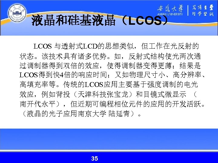 液晶和硅基液晶（LCOS） LCOS 与透射式LCD的思想类似，但 作在光反射的 状态。该技术具有诸多优势。如，反射式结构使光两次通 过调制器得到双倍的效应，使得调制器变得更薄；结果是 LCOS得到快 4倍的响应时间；又如物理尺寸小、高分辨率、 高填充率等。传统的LCOS应用主要基于强度调制的电光 效应，例如背投（天津科技张宝龙）和目镜式微显示 （ 南开代永平），但近期可编程相位元件的应用的开发活跃。 （液晶的光子应用南京大学 陆延青）。