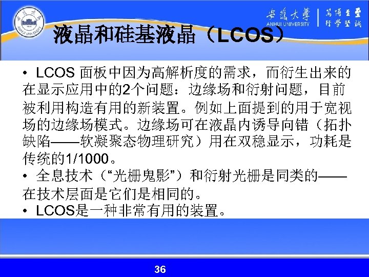 液晶和硅基液晶（LCOS） • LCOS 面板中因为高解析度的需求，而衍生出来的 在显示应用中的2个问题：边缘场和衍射问题，目前 被利用构造有用的新装置。例如上面提到的用于宽视 场的边缘场模式。边缘场可在液晶内诱导向错（拓扑 缺陷——软凝聚态物理研究）用在双稳显示，功耗是 传统的1/1000。 • 全息技术（“光栅鬼影”）和衍射光栅是同类的—— 在技术层面是它们是相同的。 • LCOS是一种非常有用的装置。