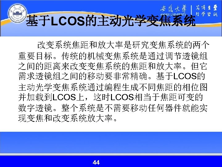 基于LCOS的主动光学变焦系统 改变系统焦距和放大率是研究变焦系统的两个 重要目标。传统的机械变焦系统是通过调节透镜组 之间的距离来改变变焦系统的焦距和放大率。但它 需求透镜组之间的移动要非常精确。基于LCOS的 主动光学变焦系统通过编程生成不同焦距的相位图 并加载到LCOS上，这时LCOS相当于焦距可变的 数字透镜。整个系统是不需要移动任何器件就能实 现变焦和改变系统放大率。 44 44 