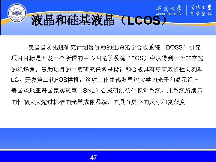 液晶和硅基液晶（LCOS） 美国国防先进研究计划署资助的生物光学合成系统（BOSS）研究 项目目标是开发一个所谓的中心凹光学系统（FOS）中以得到一个非常宽 的视场角。资助项目的主要研究任务是设计和合成具有更高双折性向列型 LC，开发第二代FOS样机，这项 作由佛罗里达大学的光子和显示组与 美国圣地亚哥国家实验室（SNL）合成研制仿生视觉系统，此系统所演示 的性能大大超过标准的光学成像系统，并具有更小的尺寸和复杂度。 47 47 