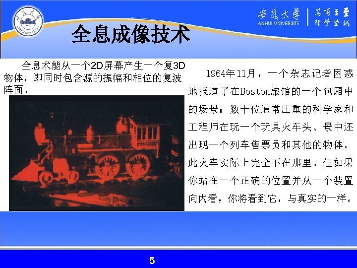 全息成像技术 全息术能从一个 2 D屏幕产生一个复3 D 1964年 11月，一个杂志记者困惑 物体，即同时包含源的振幅和相位的复波 阵面。 地报道了在Boston旅馆的一个包厢中 的场景：数十位通常庄重的科学家和 程师在玩一个玩具火车头、景中还 出现一个列车售票员和其他的物体。 此火车实际上完全不在那里。但如果