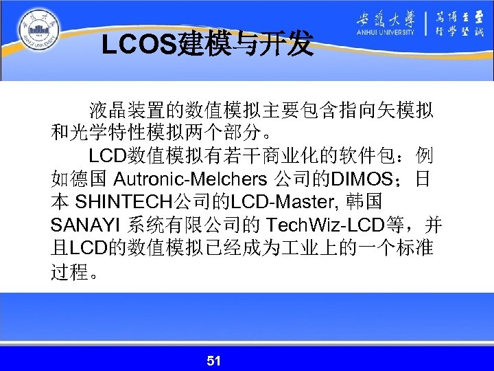 LCOS建模与开发 　　液晶装置的数值模拟主要包含指向矢模拟 和光学特性模拟两个部分。 　　LCD数值模拟有若干商业化的软件包：例 如德国 Autronic-Melchers 公司的DIMOS；日 本 SHINTECH公司的LCD-Master, 韩国 SANAYI 系统有限公司的 Tech. Wiz-LCD等，并