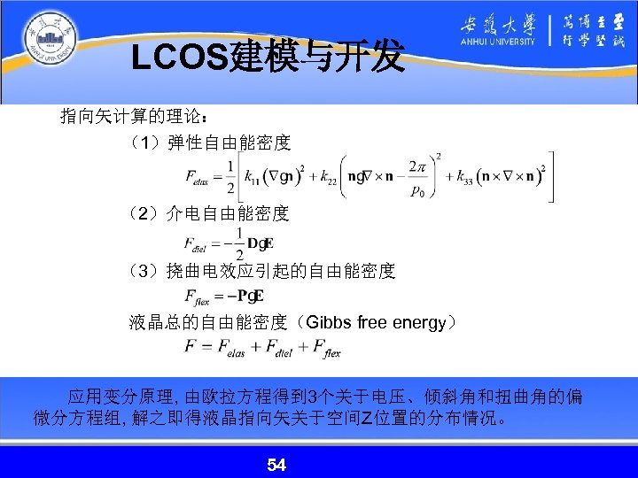 LCOS建模与开发 指向矢计算的理论： （1）弹性自由能密度 （2）介电自由能密度 （3）挠曲电效应引起的自由能密度 液晶总的自由能密度（Gibbs free energy） 应用变分原理, 由欧拉方程得到 3个关于电压、倾斜角和扭曲角的偏 微分方程组, 解之即得液晶指向矢关于空间Z位置的分布情况。 54