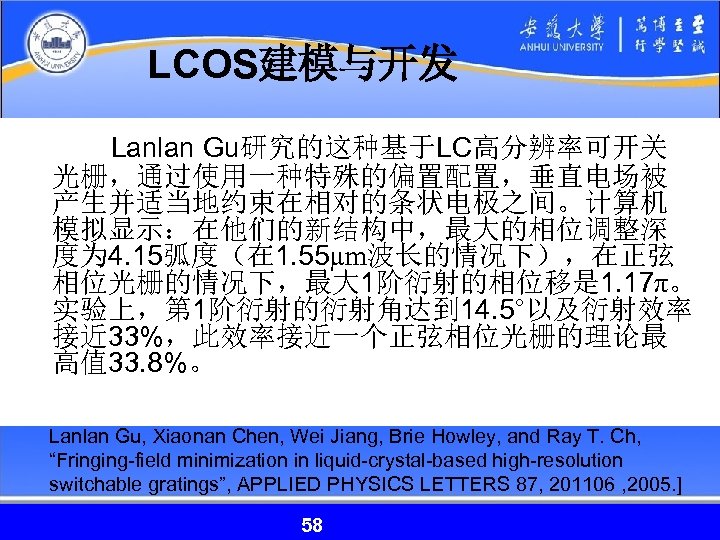 LCOS建模与开发 Lanlan Gu研究的这种基于LC高分辨率可开关 光栅，通过使用一种特殊的偏置配置，垂直电场被 产生并适当地约束在相对的条状电极之间。计算机 模拟显示：在他们的新结构中，最大的相位调整深 度为 4. 15弧度（在 1. 55µm波长的情况下），在正弦 相位光栅的情况下，最大 1阶衍射的相位移是 1.