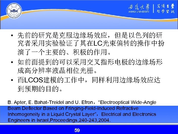  • 先前的研究是克服边缘场效应，但是以色列的研 究者采用实验验证了其在LC光束偏转的操作中扮 演了一个主要的、积极的作用。 • 如前面提到的可以采用交叉指形电极的边缘场形 成高分辨率液晶相位光栅。 • 而LCOS建模的 作中，同样利用边缘场效应达 到预期的目的。 B. Apter,