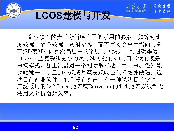 LCOS建模与开发 商业软件的光学分析给出了显示用的参数：如等对比 度轮廓、颜色轮廓、透射率等，而不直接给出由指向矢分 布(2 D或 3 D) 计算液晶层中的衍射角（级）、衍射效率等。 LCOS日益复杂和更小的尺寸和可能的3 D几何形状的复杂 电极模式，加上液晶对一个相对弱扰动（力、电、磁）能 够触发一个明显的介观或甚至宏观响应包括拓扑缺陷。这 些目前商业软件中似乎没有给出。有一种说法目前软件中 广泛采用的2×