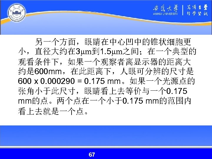 另一个方面，眼睛在中心凹中的锥状细胞更 小，直径大约在 3µm到 1. 5µm之间；在一个典型的 观看条件下，如果一个观察者离显示器的距离大 约是 600 mm，在此距离下，人眼可分辨的尺寸是 600 x 0. 000290 =