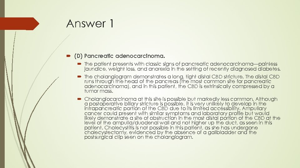 Answer 1 (D) Pancreatic adenocarcinoma. The patient presents with classic signs of pancreatic adenocarcinoma—painless