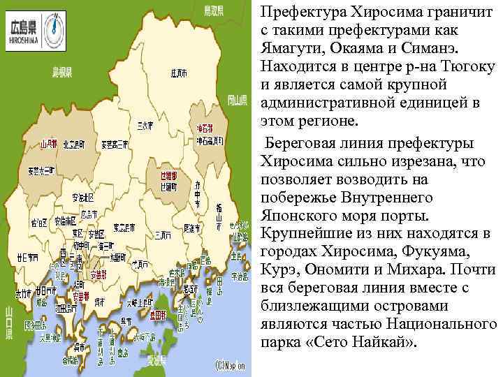 Префектура Хиросима граничит с такими префектурами как Ямагути, Окаяма и Симанэ. Находится в центре