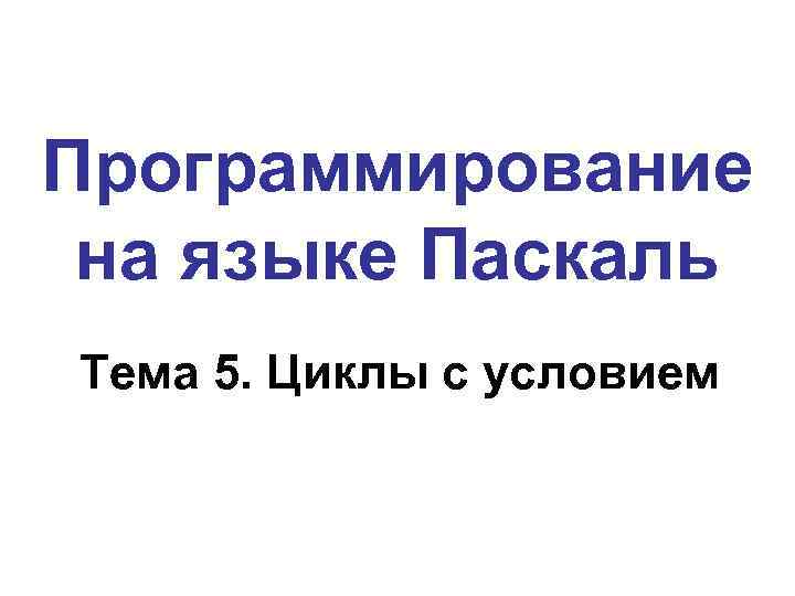 Программирование на языке Паскаль Тема 5. Циклы с условием 