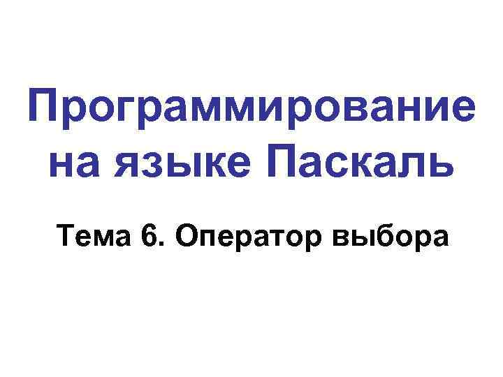 Программирование на языке Паскаль Тема 6. Оператор выбора 