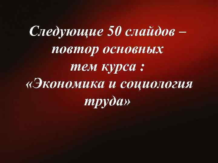  Следующие 50 слайдов – повтор основных тем курса : «Экономика и социология труда»