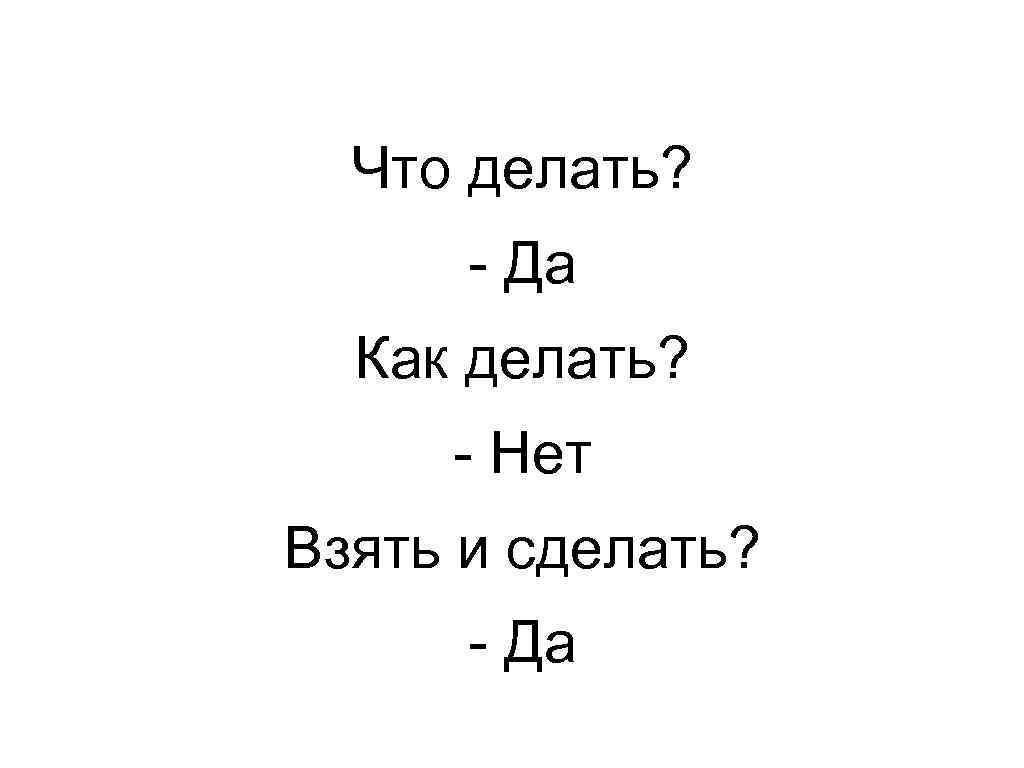 Что делать? - Да Как делать? - Нет Взять и сделать? - Да 