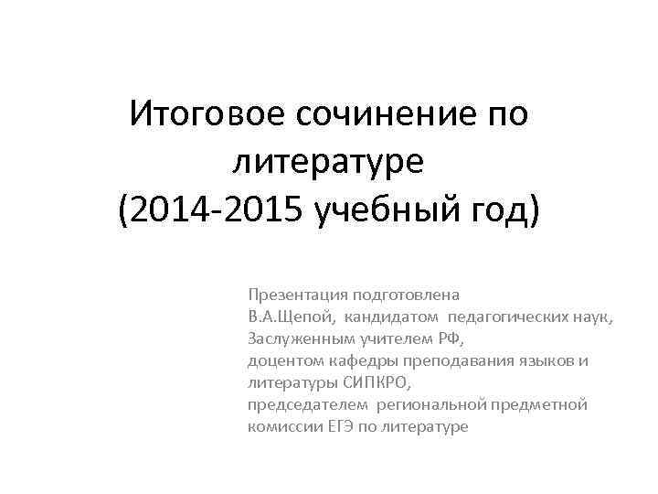 Итоговое сочинение по литературе (2014 -2015 учебный год) Презентация подготовлена В. А. Щепой, кандидатом
