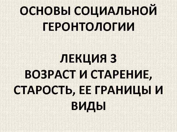 ОСНОВЫ СОЦИАЛЬНОЙ ГЕРОНТОЛОГИИ ЛЕКЦИЯ 3 ВОЗРАСТ И СТАРЕНИЕ, СТАРОСТЬ, ЕЕ ГРАНИЦЫ И ВИДЫ 