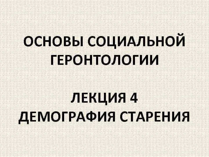 ОСНОВЫ СОЦИАЛЬНОЙ ГЕРОНТОЛОГИИ ЛЕКЦИЯ 4 ДЕМОГРАФИЯ СТАРЕНИЯ 