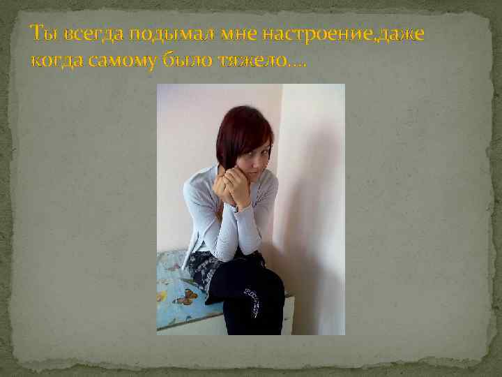 Ты всегда подымал мне настроение, даже когда самому было тяжело…. 