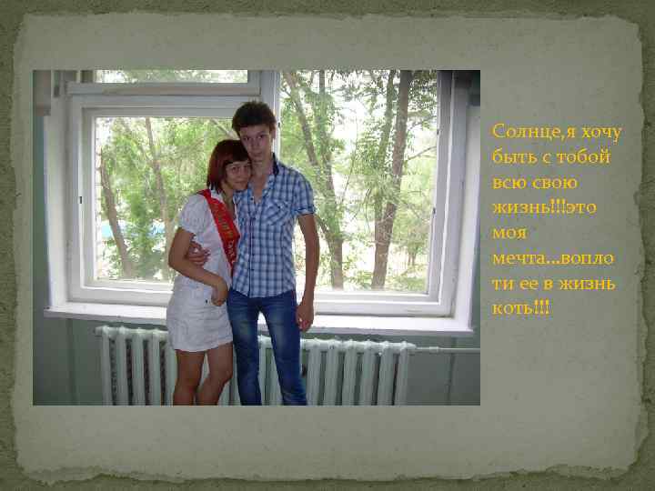 Солнце, я хочу быть с тобой всю свою жизнь!!!это моя мечта…вопло ти ее в