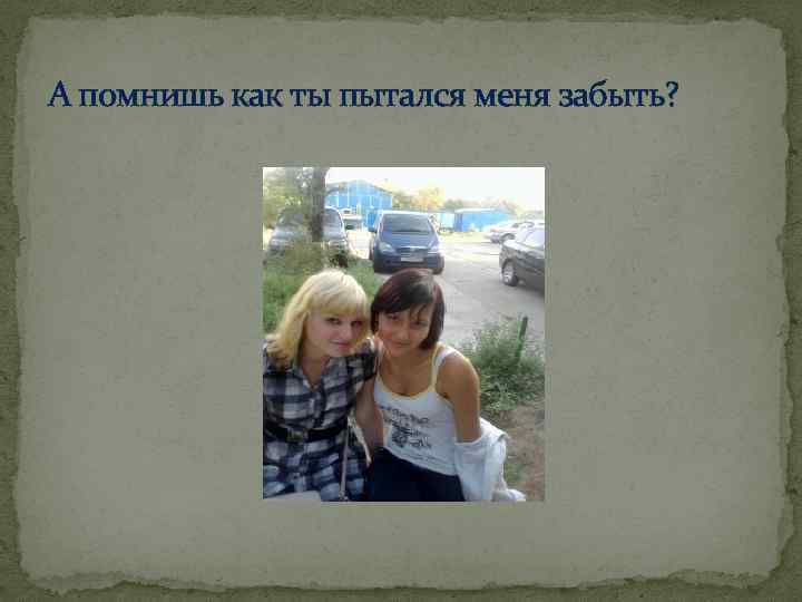 А помнишь как ты пытался меня забыть? 